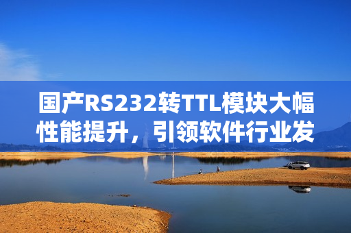 国产RS232转TTL模块大幅性能提升，引领软件行业发展