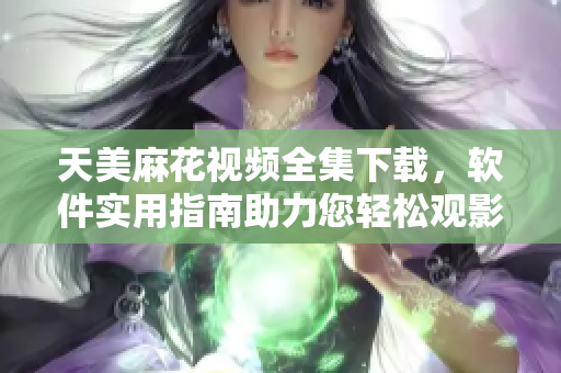 天美麻花视频全集下载，软件实用指南助力您轻松观影