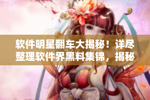 软件明星翻车大揭秘！详尽整理软件界黑料集锦，揭秘万里长征般的风波真相