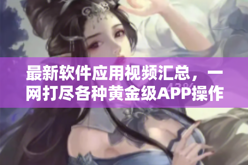 最新软件应用视频汇总，一网打尽各种黄金级APP操作技巧及功能介绍