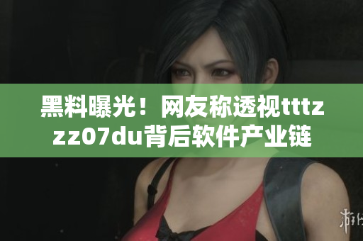 黑料曝光！网友称透视tttzzz07du背后软件产业链