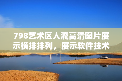 798艺术区人流高清图片展示横排排列，展示软件技术引领的创意表达