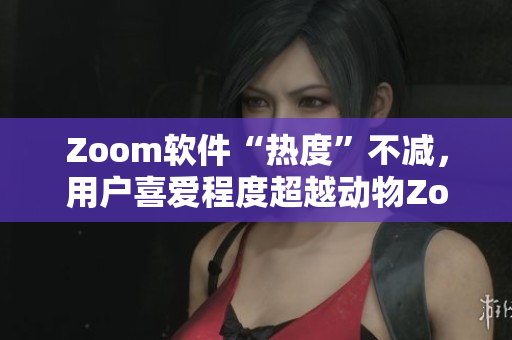 Zoom软件“热度”不减，用户喜爱程度超越动物Zoom