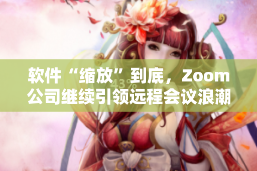 软件“缩放”到底，Zoom公司继续引领远程会议浪潮
