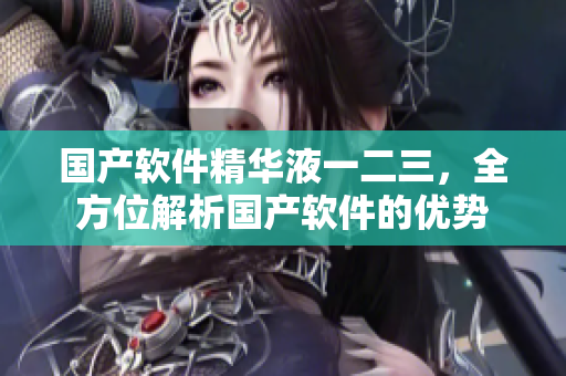 国产软件精华液一二三，全方位解析国产软件的优势