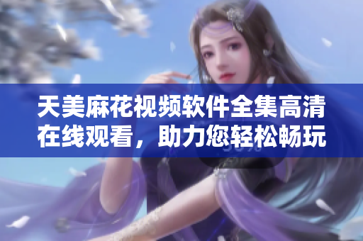 天美麻花视频软件全集高清在线观看，助力您轻松畅玩软件制作技能