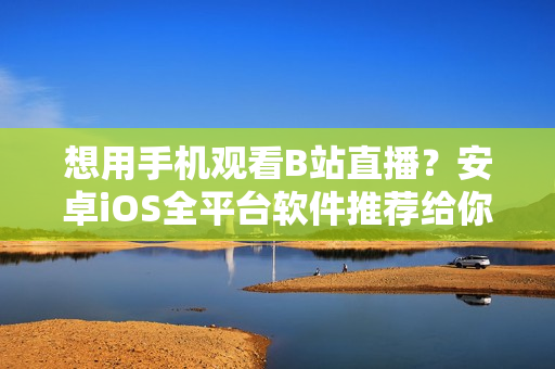 想用手机观看B站直播？安卓iOS全平台软件推荐给你