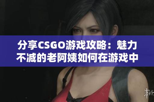 分享CSGO游戏攻略：魅力不减的老阿姨如何在游戏中发挥作用