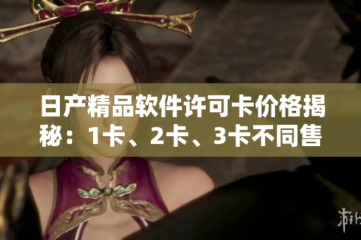 日产精品软件许可卡价格揭秘：1卡、2卡、3卡不同售价揭秘