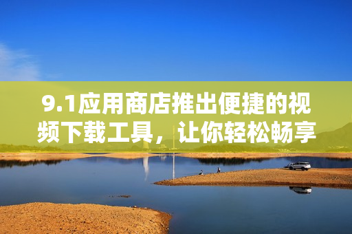 9.1应用商店推出便捷的视频下载工具，让你轻松畅享精彩影音