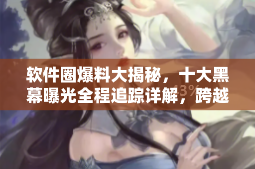 软件圈爆料大揭秘，十大黑幕曝光全程追踪详解，跨越艰难万里寻真相