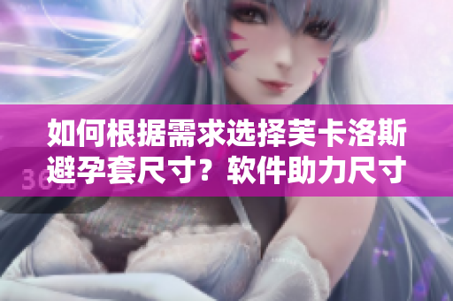 如何根据需求选择芙卡洛斯避孕套尺寸？软件助力尺寸选购指南!