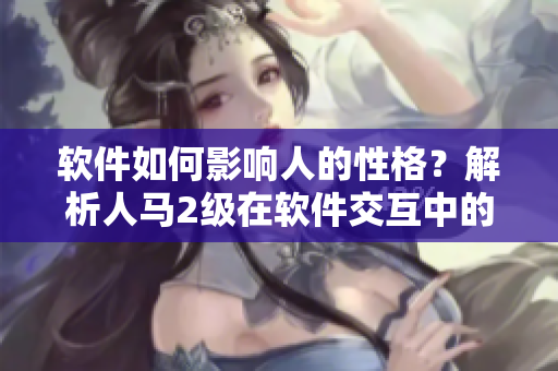 软件如何影响人的性格？解析人马2级在软件交互中的行为特征