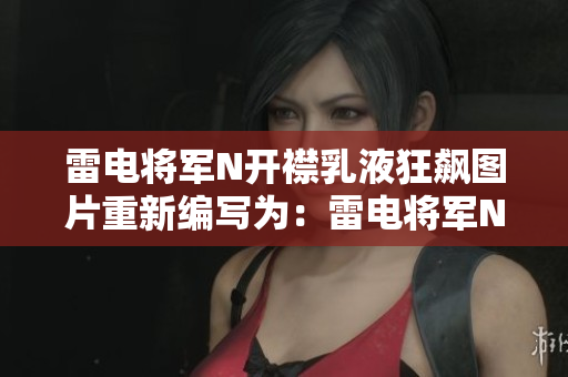 雷电将军N开襟乳液狂飙图片重新编写为：雷电将军N开襟乳液软件实拍展示