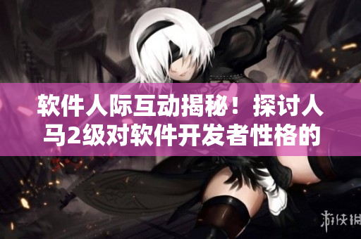 软件人际互动揭秘！探讨人马2级对软件开发者性格的影响