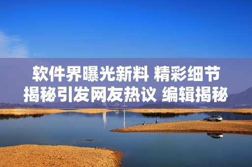 软件界曝光新料 精彩细节揭秘引发网友热议 编辑揭秘软件内幕报道分享
