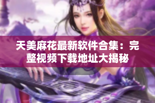 天美麻花最新软件合集：完整视频下载地址大揭秘