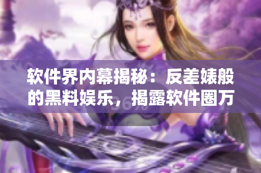 软件界内幕揭秘：反差婊般的黑料娱乐，揭露软件圈万里长征的秘闻
