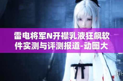 雷电将军N开襟乳液狂飙软件实测与评测报道-动图大揭秘