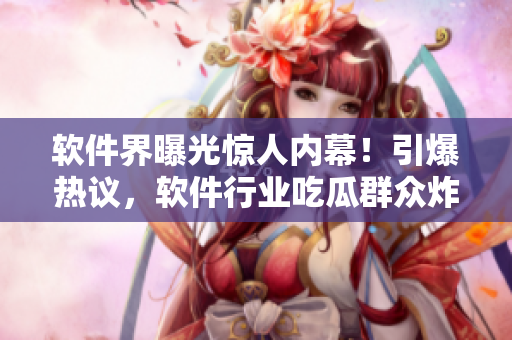 软件界曝光惊人内幕！引爆热议，软件行业吃瓜群众炸开了锅