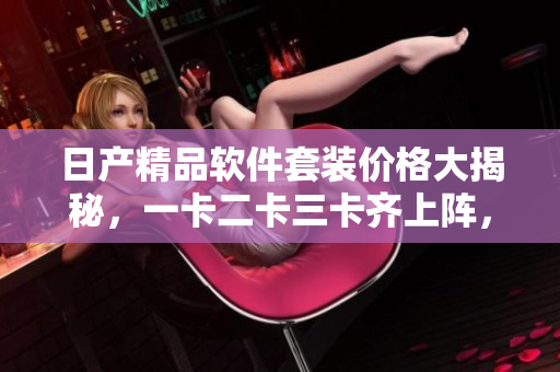 日产精品软件套装价格大揭秘，一卡二卡三卡齐上阵，享受专业服务！