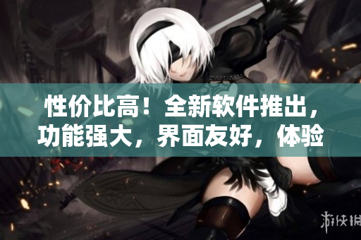 性价比高！全新软件推出，功能强大，界面友好，体验爆棚！