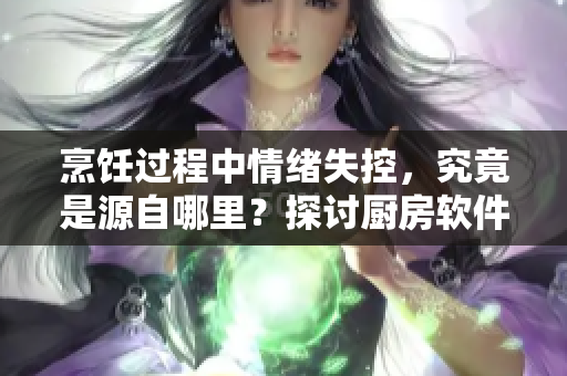 烹饪过程中情绪失控，究竟是源自哪里？探讨厨房软件功能和用户体验的关联