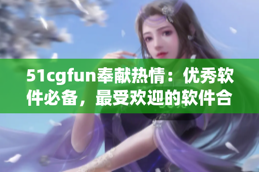 51cgfun奉献热情：优秀软件必备，最受欢迎的软件合集