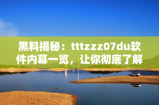 黑料揭秘：tttzzz07du软件内幕一览，让你彻底了解其背后故事