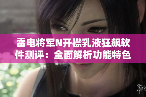 雷电将军N开襟乳液狂飙软件测评：全面解析功能特色与用户体验