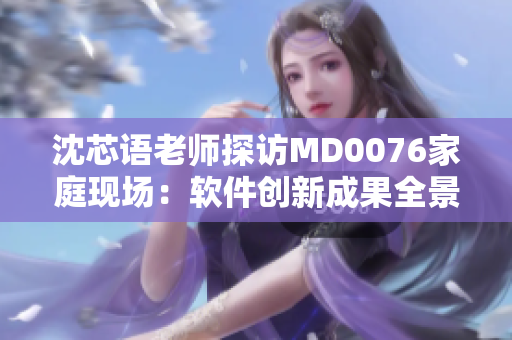 沈芯语老师探访MD0076家庭现场：软件创新成果全景展示