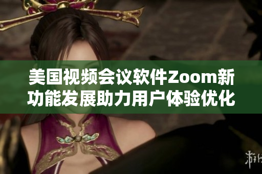 美国视频会议软件Zoom新功能发展助力用户体验优化