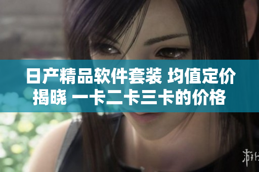 日产精品软件套装 均值定价揭晓 一卡二卡三卡的价格盘点