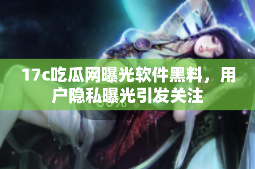 17c吃瓜网曝光软件黑料，用户隐私曝光引发关注
