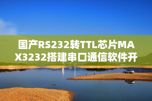 国产RS232转TTL芯片MAX3232搭建串口通信软件开发环境