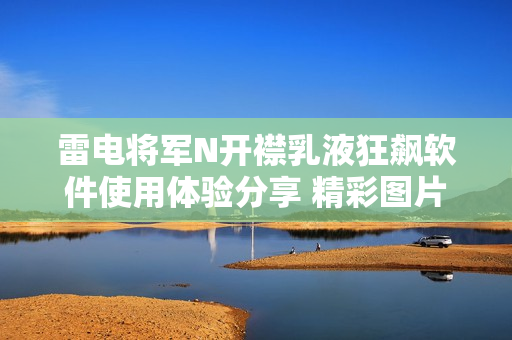 雷电将军N开襟乳液狂飙软件使用体验分享 精彩图片鉴赏
