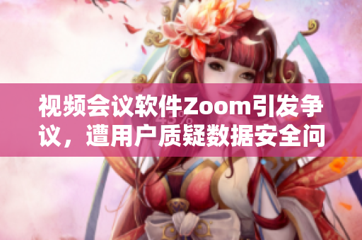 视频会议软件Zoom引发争议，遭用户质疑数据安全问题