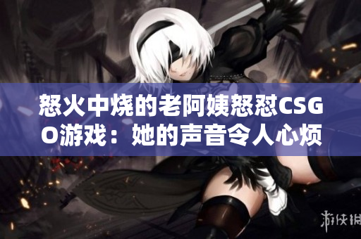 怒火中烧的老阿姨怒怼CSGO游戏：她的声音令人心烦？