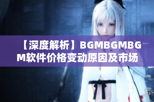 【深度解析】BGMBGMBGM软件价格变动原因及市场前景分析