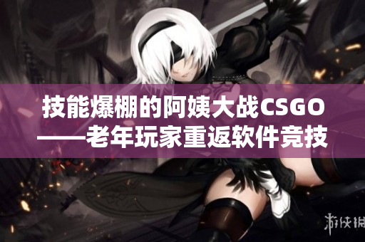 技能爆棚的阿姨大战CSGO——老年玩家重返软件竞技舞台