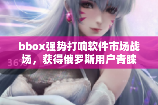 bbox强势打响软件市场战场，获得俄罗斯用户青睐