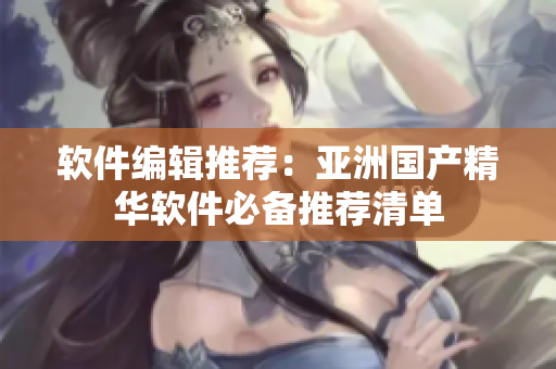 软件编辑推荐：亚洲国产精华软件必备推荐清单