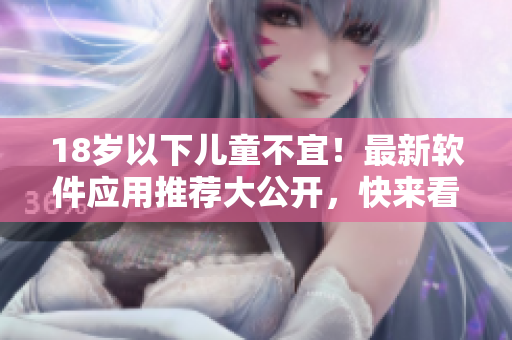 18岁以下儿童不宜！最新软件应用推荐大公开，快来看看吧