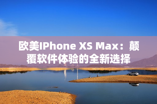 欧美IPhone XS Max：颠覆软件体验的全新选择