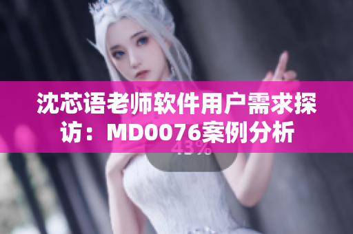 沈芯语老师软件用户需求探访：MD0076案例分析
