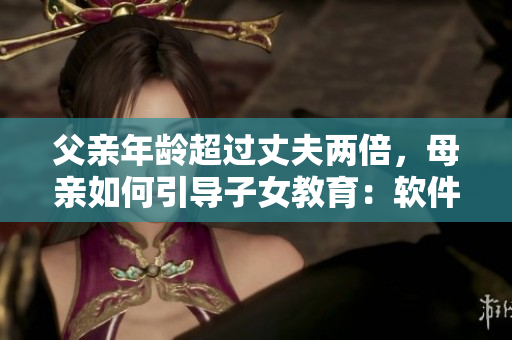 父亲年龄超过丈夫两倍，母亲如何引导子女教育：软件家庭教育策略