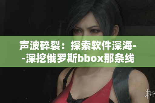 声波碎裂：探索软件深海--深挖俄罗斯bbox那条线