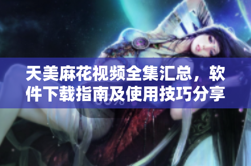 天美麻花视频全集汇总，软件下载指南及使用技巧分享