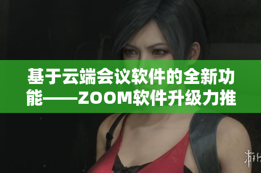 基于云端会议软件的全新功能——ZOOM软件升级力推更新