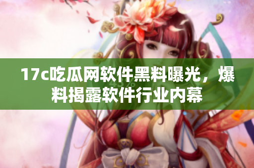 17c吃瓜网软件黑料曝光，爆料揭露软件行业内幕